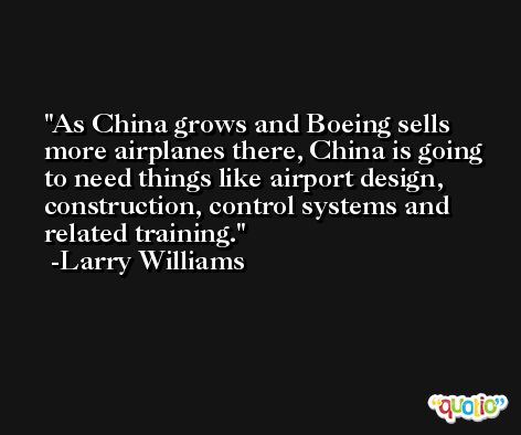 As China grows and Boeing sells more airplanes there, China is going to need things like airport design, construction, control systems and related training. -Larry Williams