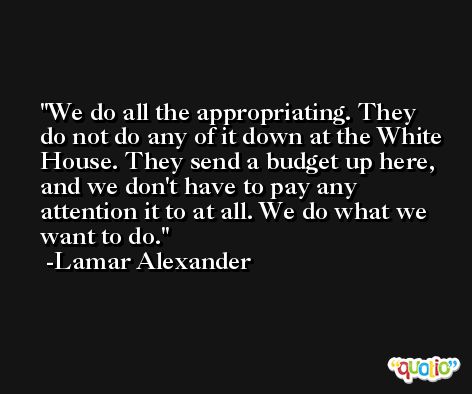 We do all the appropriating. They do not do any of it down at the White House. They send a budget up here, and we don't have to pay any attention it to at all. We do what we want to do. -Lamar Alexander