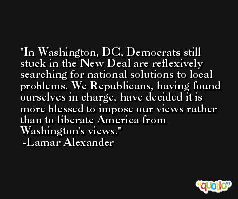 In Washington, DC, Democrats still stuck in the New Deal are reflexively searching for national solutions to local problems. We Republicans, having found ourselves in charge, have decided it is more blessed to impose our views rather than to liberate America from Washington's views. -Lamar Alexander