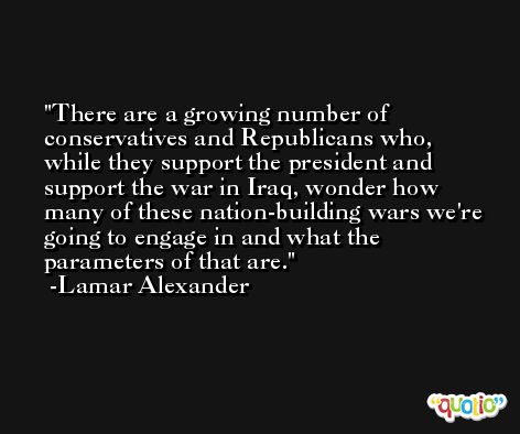 There are a growing number of conservatives and Republicans who, while they support the president and support the war in Iraq, wonder how many of these nation-building wars we're going to engage in and what the parameters of that are. -Lamar Alexander