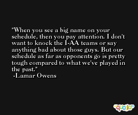 When you see a big name on your schedule, then you pay attention. I don't want to knock the I-AA teams or say anything bad about those guys. But our schedule as far as opponents go is pretty tough compared to what we've played in the past. -Lamar Owens