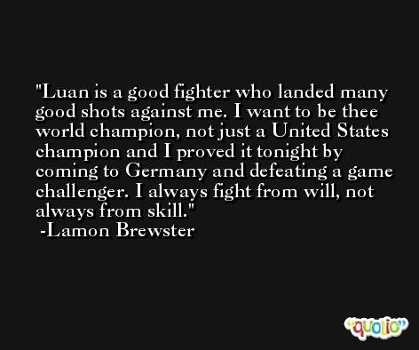 Luan is a good fighter who landed many good shots against me. I want to be thee world champion, not just a United States champion and I proved it tonight by coming to Germany and defeating a game challenger. I always fight from will, not always from skill. -Lamon Brewster