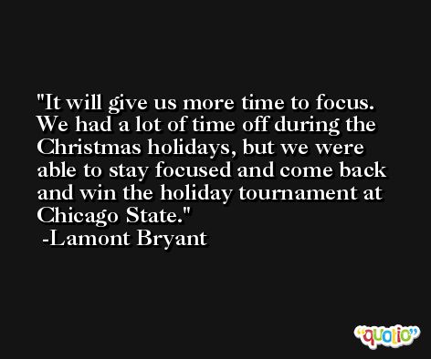 It will give us more time to focus. We had a lot of time off during the Christmas holidays, but we were able to stay focused and come back and win the holiday tournament at Chicago State. -Lamont Bryant