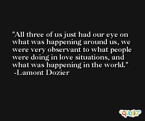 All three of us just had our eye on what was happening around us, we were very observant to what people were doing in love situations, and what was happening in the world. -Lamont Dozier