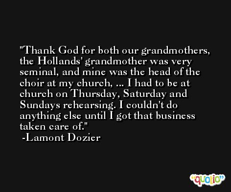 Thank God for both our grandmothers, the Hollands' grandmother was very seminal, and mine was the head of the choir at my church, ... I had to be at church on Thursday, Saturday and Sundays rehearsing. I couldn't do anything else until I got that business taken care of. -Lamont Dozier