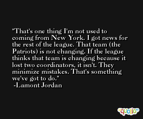 That's one thing I'm not used to coming from New York. I got news for the rest of the league. That team (the Patriots) is not changing. If the league thinks that team is changing because it lost two coordinators, it isn't. They minimize mistakes. That's something we've got to do. -Lamont Jordan