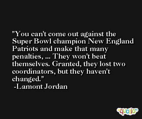 You can't come out against the Super Bowl champion New England Patriots and make that many penalties, ... They won't beat themselves. Granted, they lost two coordinators, but they haven't changed. -Lamont Jordan