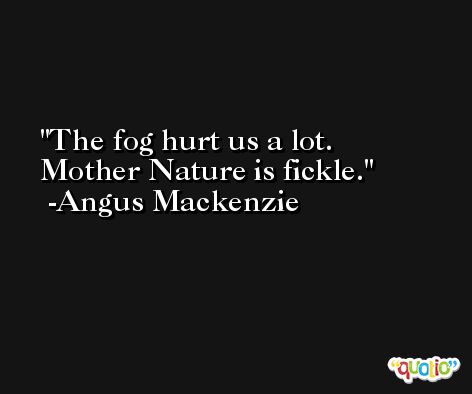 The fog hurt us a lot. Mother Nature is fickle. -Angus Mackenzie