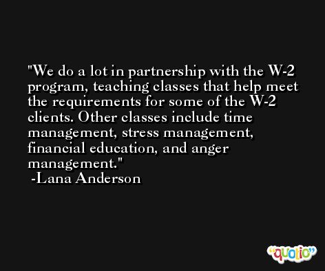 We do a lot in partnership with the W-2 program, teaching classes that help meet the requirements for some of the W-2 clients. Other classes include time management, stress management, financial education, and anger management. -Lana Anderson