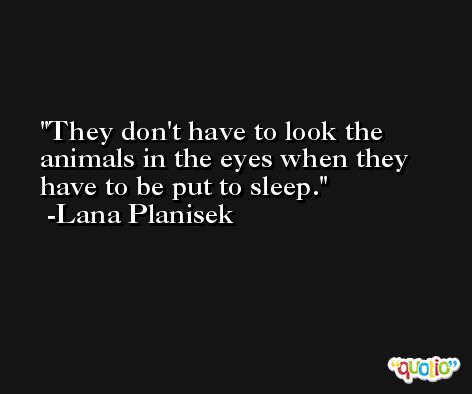 They don't have to look the animals in the eyes when they have to be put to sleep. -Lana Planisek