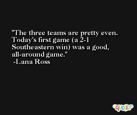 The three teams are pretty even. Today's first game (a 2-1 Southeastern win) was a good, all-around game. -Lana Ross