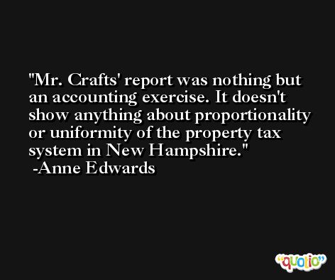 Mr. Crafts' report was nothing but an accounting exercise. It doesn't show anything about proportionality or uniformity of the property tax system in New Hampshire. -Anne Edwards