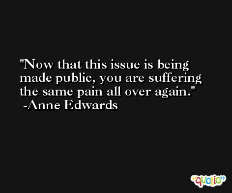 Now that this issue is being made public, you are suffering the same pain all over again. -Anne Edwards
