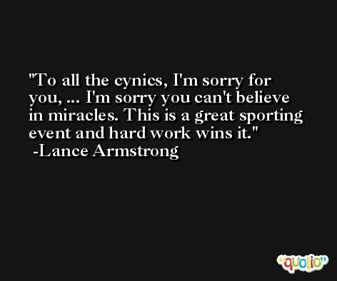 To all the cynics, I'm sorry for you, ... I'm sorry you can't believe in miracles. This is a great sporting event and hard work wins it. -Lance Armstrong