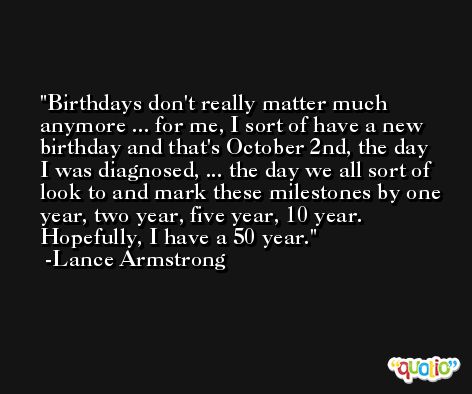 Birthdays don't really matter much anymore ... for me, I sort of have a new birthday and that's October 2nd, the day I was diagnosed, ... the day we all sort of look to and mark these milestones by one year, two year, five year, 10 year. Hopefully, I have a 50 year. -Lance Armstrong