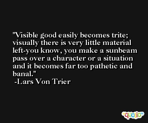 Visible good easily becomes trite; visually there is very little material left-you know, you make a sunbeam pass over a character or a situation and it becomes far too pathetic and banal. -Lars Von Trier