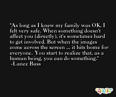 As long as I knew my family was OK, I felt very safe. When something doesn't affect you (directly), it's sometimes hard to get involved. But when the images come across the screen ... it hits home for everyone. You start to realize that, as a human being, you can do something. -Lance Bass