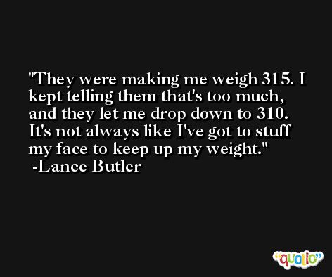 They were making me weigh 315. I kept telling them that's too much, and they let me drop down to 310. It's not always like I've got to stuff my face to keep up my weight. -Lance Butler