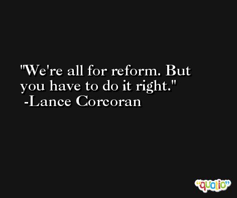We're all for reform. But you have to do it right. -Lance Corcoran