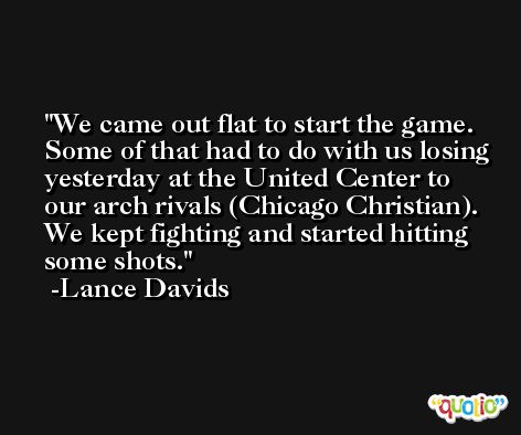 We came out flat to start the game. Some of that had to do with us losing yesterday at the United Center to our arch rivals (Chicago Christian). We kept fighting and started hitting some shots. -Lance Davids