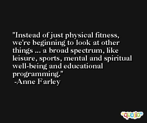 Instead of just physical fitness, we're beginning to look at other things ... a broad spectrum, like leisure, sports, mental and spiritual well-being and educational programming. -Anne Farley