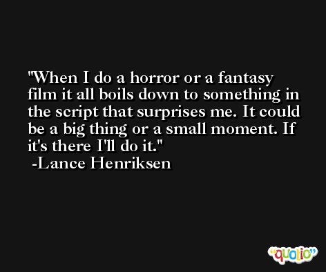When I do a horror or a fantasy film it all boils down to something in the script that surprises me. It could be a big thing or a small moment. If it's there I'll do it. -Lance Henriksen