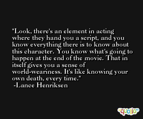Look, there's an element in acting where they hand you a script, and you know everything there is to know about this character. You know what's going to happen at the end of the movie. That in itself gives you a sense of world-weariness. It's like knowing your own death, every time. -Lance Henriksen