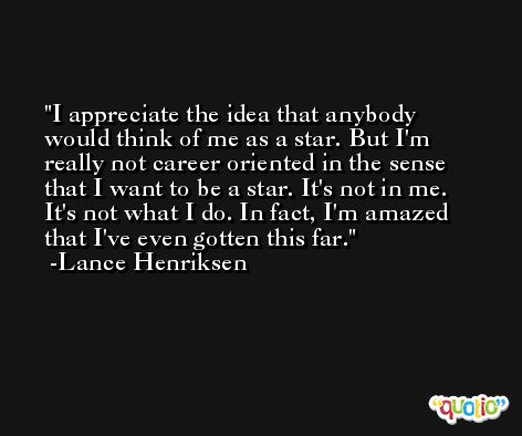 I appreciate the idea that anybody would think of me as a star. But I'm really not career oriented in the sense that I want to be a star. It's not in me. It's not what I do. In fact, I'm amazed that I've even gotten this far. -Lance Henriksen