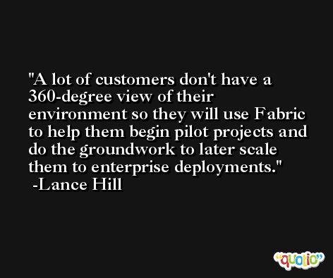 A lot of customers don't have a 360-degree view of their environment so they will use Fabric to help them begin pilot projects and do the groundwork to later scale them to enterprise deployments. -Lance Hill