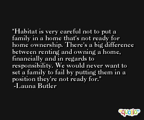 Habitat is very careful not to put a family in a home that's not ready for home ownership. There's a big difference between renting and owning a home, financially and in regards to responsibility. We would never want to set a family to fail by putting them in a position they're not ready for. -Launa Butler