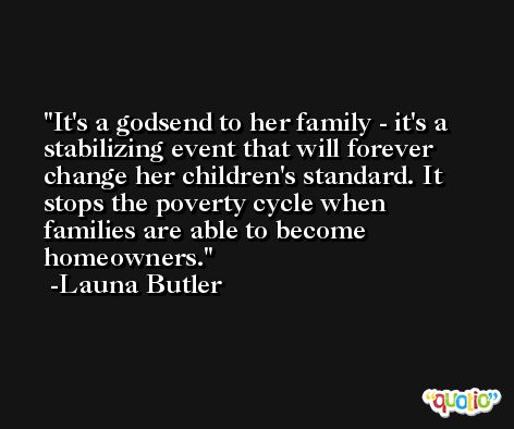It's a godsend to her family - it's a stabilizing event that will forever change her children's standard. It stops the poverty cycle when families are able to become homeowners. -Launa Butler