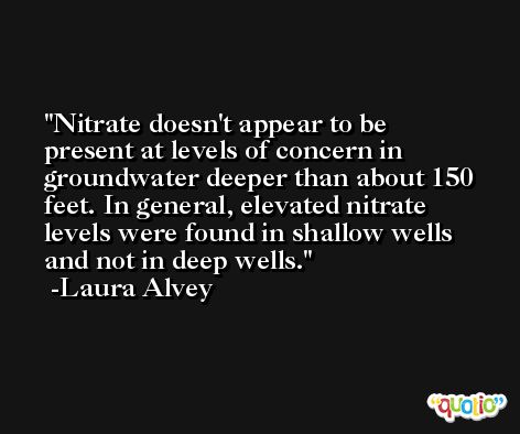 Nitrate doesn't appear to be present at levels of concern in groundwater deeper than about 150 feet. In general, elevated nitrate levels were found in shallow wells and not in deep wells. -Laura Alvey