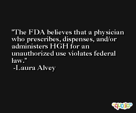 The FDA believes that a physician who prescribes, dispenses, and/or administers HGH for an unauthorized use violates federal law. -Laura Alvey
