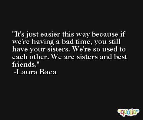 It's just easier this way because if we're having a bad time, you still have your sisters. We're so used to each other. We are sisters and best friends. -Laura Baca