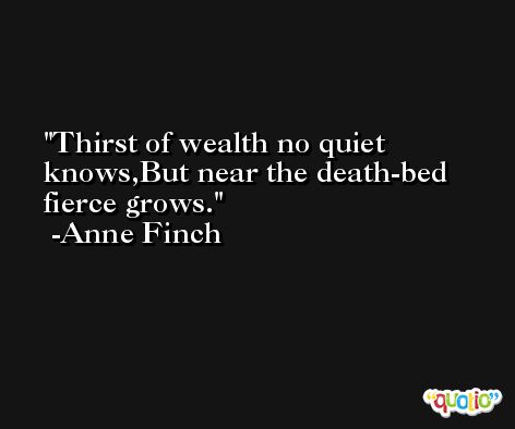 Thirst of wealth no quiet knows,But near the death-bed fierce grows. -Anne Finch