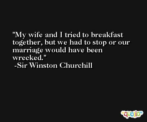 My wife and I tried to breakfast together, but we had to stop or our marriage would have been wrecked. -Sir Winston Churchill