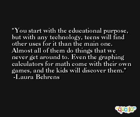 You start with the educational purpose, but with any technology, teens will find other uses for it than the main one. Almost all of them do things that we never get around to. Even the graphing calculators for math come with their own games, and the kids will discover them. -Laura Behrens