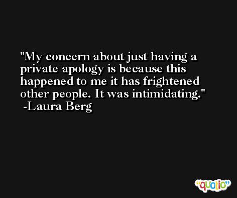 My concern about just having a private apology is because this happened to me it has frightened other people. It was intimidating. -Laura Berg