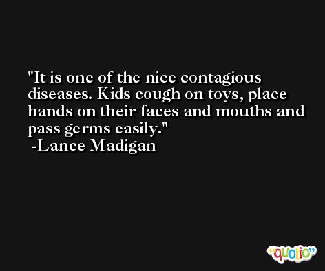 It is one of the nice contagious diseases. Kids cough on toys, place hands on their faces and mouths and pass germs easily. -Lance Madigan
