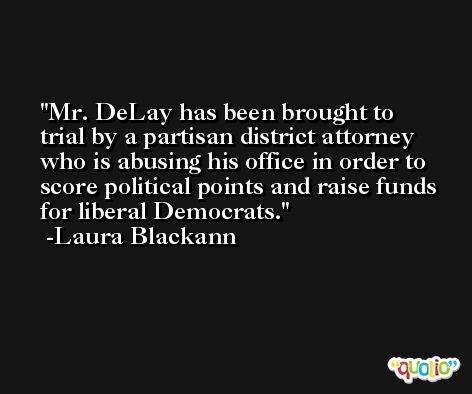 Mr. DeLay has been brought to trial by a partisan district attorney who is abusing his office in order to score political points and raise funds for liberal Democrats. -Laura Blackann