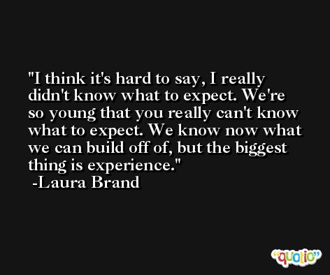 I think it's hard to say, I really didn't know what to expect. We're so young that you really can't know what to expect. We know now what we can build off of, but the biggest thing is experience. -Laura Brand