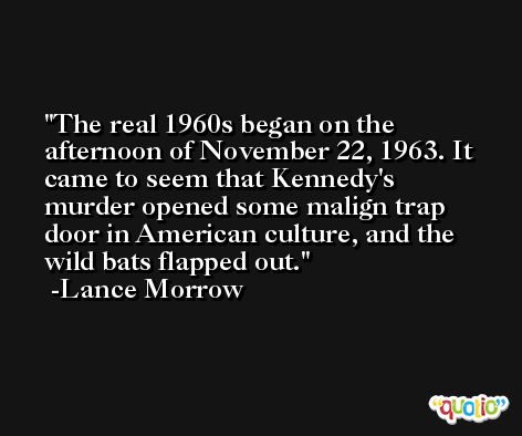 The real 1960s began on the afternoon of November 22, 1963. It came to seem that Kennedy's murder opened some malign trap door in American culture, and the wild bats flapped out. -Lance Morrow