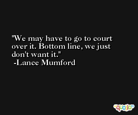 We may have to go to court over it. Bottom line, we just don't want it. -Lance Mumford