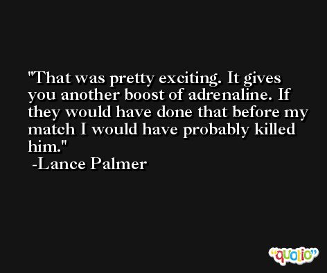 That was pretty exciting. It gives you another boost of adrenaline. If they would have done that before my match I would have probably killed him. -Lance Palmer