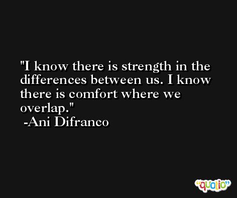 I know there is strength in the differences between us. I know there is comfort where we overlap. -Ani Difranco
