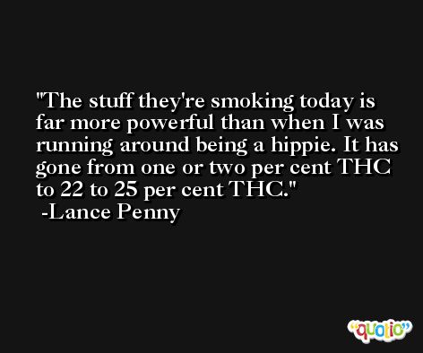 The stuff they're smoking today is far more powerful than when I was running around being a hippie. It has gone from one or two per cent THC to 22 to 25 per cent THC. -Lance Penny