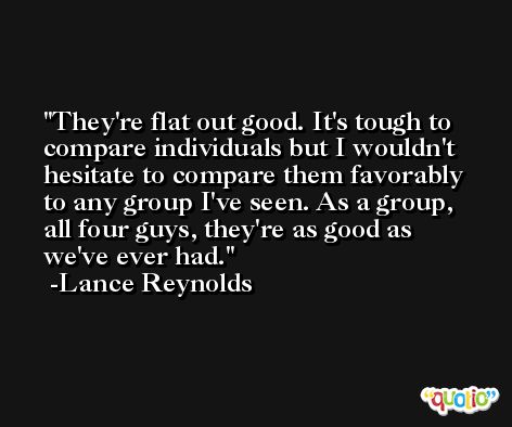 They're flat out good. It's tough to compare individuals but I wouldn't hesitate to compare them favorably to any group I've seen. As a group, all four guys, they're as good as we've ever had. -Lance Reynolds