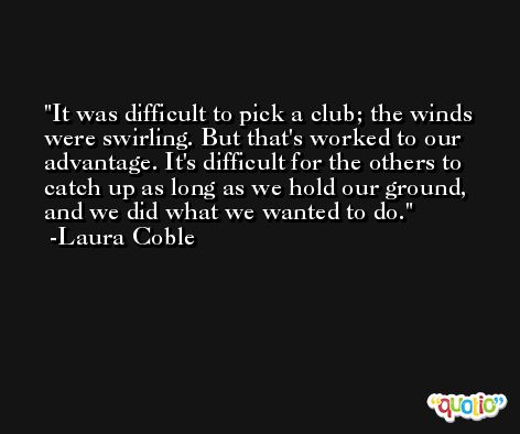 It was difficult to pick a club; the winds were swirling. But that's worked to our advantage. It's difficult for the others to catch up as long as we hold our ground, and we did what we wanted to do. -Laura Coble