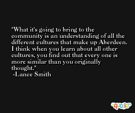 What it's going to bring to the community is an understanding of all the different cultures that make up Aberdeen. I think when you learn about all other cultures, you find out that every one is more similar than you originally thought. -Lance Smith