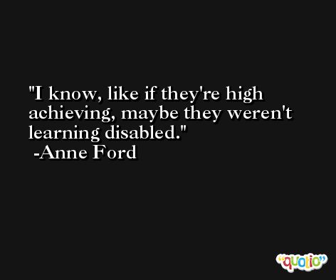 I know, like if they're high achieving, maybe they weren't learning disabled. -Anne Ford